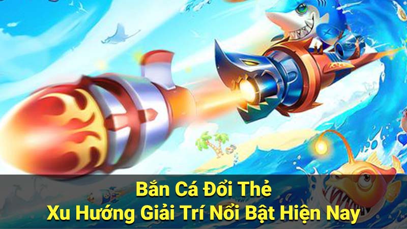 Bắn Cá Đổi Thẻ - Xu Hướng Giải Trí Nổi Bật Hiện Nay 6 ban ca doi the